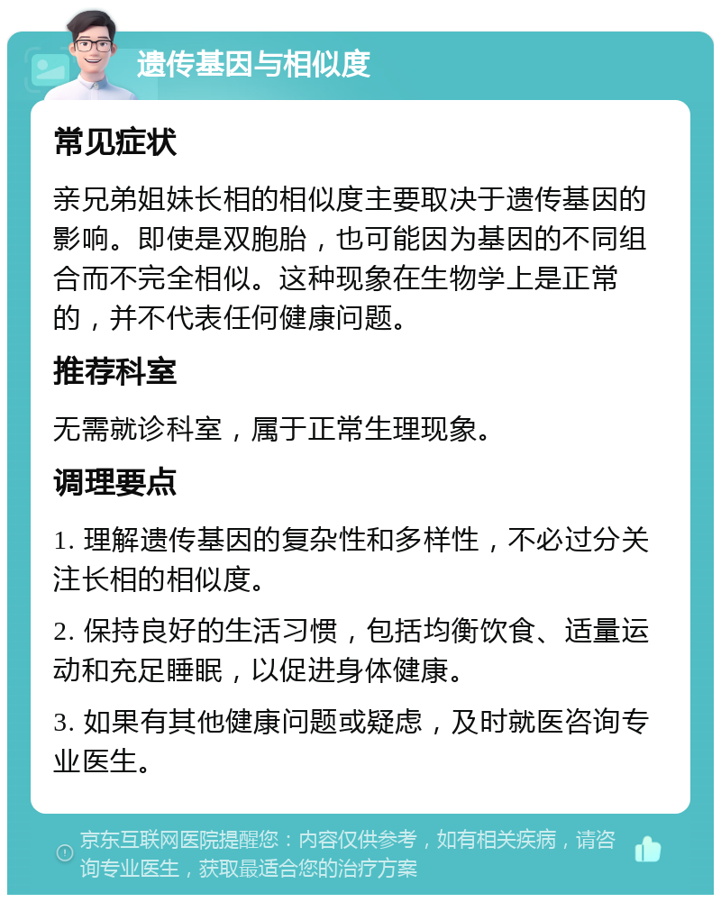 遗传基因与相似度 常见症状 亲兄弟姐妹长相的相似度主要取决于遗传基因的影响。即使是双胞胎，也可能因为基因的不同组合而不完全相似。这种现象在生物学上是正常的，并不代表任何健康问题。 推荐科室 无需就诊科室，属于正常生理现象。 调理要点 1. 理解遗传基因的复杂性和多样性，不必过分关注长相的相似度。 2. 保持良好的生活习惯，包括均衡饮食、适量运动和充足睡眠，以促进身体健康。 3. 如果有其他健康问题或疑虑，及时就医咨询专业医生。