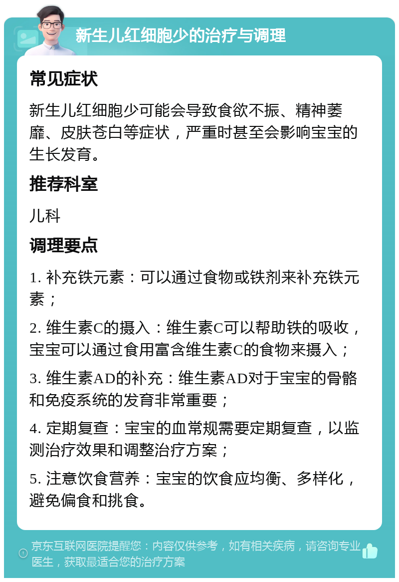 新生儿红细胞少的治疗与调理 常见症状 新生儿红细胞少可能会导致食欲不振、精神萎靡、皮肤苍白等症状，严重时甚至会影响宝宝的生长发育。 推荐科室 儿科 调理要点 1. 补充铁元素：可以通过食物或铁剂来补充铁元素； 2. 维生素C的摄入：维生素C可以帮助铁的吸收，宝宝可以通过食用富含维生素C的食物来摄入； 3. 维生素AD的补充：维生素AD对于宝宝的骨骼和免疫系统的发育非常重要； 4. 定期复查：宝宝的血常规需要定期复查，以监测治疗效果和调整治疗方案； 5. 注意饮食营养：宝宝的饮食应均衡、多样化，避免偏食和挑食。