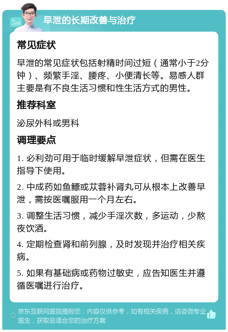 早泄的长期改善与治疗 常见症状 早泄的常见症状包括射精时间过短（通常小于2分钟）、频繁手淫、腰疼、小便清长等。易感人群主要是有不良生活习惯和性生活方式的男性。 推荐科室 泌尿外科或男科 调理要点 1. 必利劲可用于临时缓解早泄症状，但需在医生指导下使用。 2. 中成药如鱼鳔或苁蓉补肾丸可从根本上改善早泄，需按医嘱服用一个月左右。 3. 调整生活习惯，减少手淫次数，多运动，少熬夜饮酒。 4. 定期检查肾和前列腺，及时发现并治疗相关疾病。 5. 如果有基础病或药物过敏史，应告知医生并遵循医嘱进行治疗。