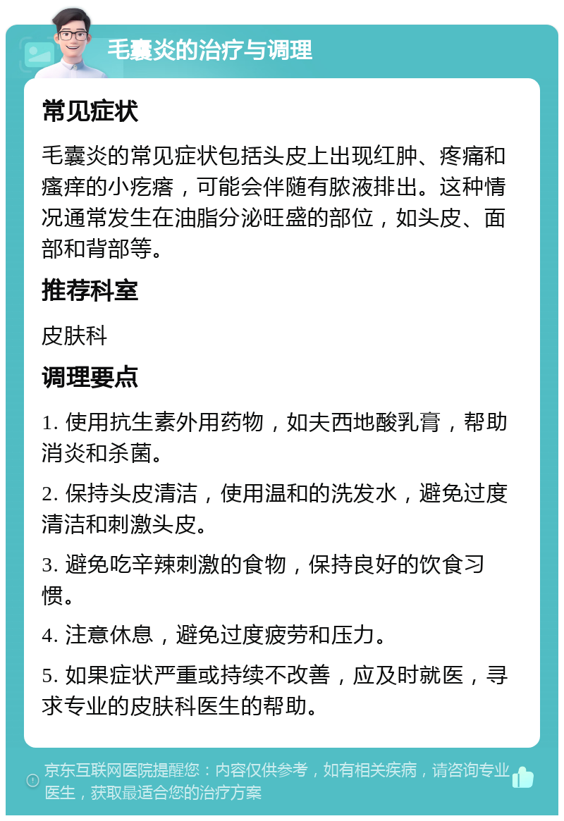 毛囊炎的治疗与调理 常见症状 毛囊炎的常见症状包括头皮上出现红肿、疼痛和瘙痒的小疙瘩，可能会伴随有脓液排出。这种情况通常发生在油脂分泌旺盛的部位，如头皮、面部和背部等。 推荐科室 皮肤科 调理要点 1. 使用抗生素外用药物，如夫西地酸乳膏，帮助消炎和杀菌。 2. 保持头皮清洁，使用温和的洗发水，避免过度清洁和刺激头皮。 3. 避免吃辛辣刺激的食物，保持良好的饮食习惯。 4. 注意休息，避免过度疲劳和压力。 5. 如果症状严重或持续不改善，应及时就医，寻求专业的皮肤科医生的帮助。