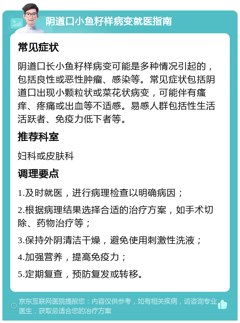 阴道口小鱼籽样病变就医指南 常见症状 阴道口长小鱼籽样病变可能是多种情况引起的，包括良性或恶性肿瘤、感染等。常见症状包括阴道口出现小颗粒状或菜花状病变，可能伴有瘙痒、疼痛或出血等不适感。易感人群包括性生活活跃者、免疫力低下者等。 推荐科室 妇科或皮肤科 调理要点 1.及时就医，进行病理检查以明确病因； 2.根据病理结果选择合适的治疗方案，如手术切除、药物治疗等； 3.保持外阴清洁干燥，避免使用刺激性洗液； 4.加强营养，提高免疫力； 5.定期复查，预防复发或转移。