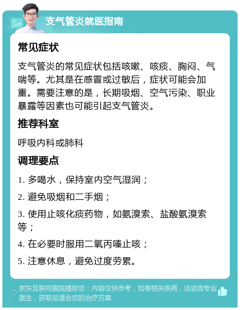 支气管炎就医指南 常见症状 支气管炎的常见症状包括咳嗽、咳痰、胸闷、气喘等。尤其是在感冒或过敏后，症状可能会加重。需要注意的是，长期吸烟、空气污染、职业暴露等因素也可能引起支气管炎。 推荐科室 呼吸内科或肺科 调理要点 1. 多喝水，保持室内空气湿润； 2. 避免吸烟和二手烟； 3. 使用止咳化痰药物，如氨溴索、盐酸氨溴索等； 4. 在必要时服用二氧丙嗪止咳； 5. 注意休息，避免过度劳累。