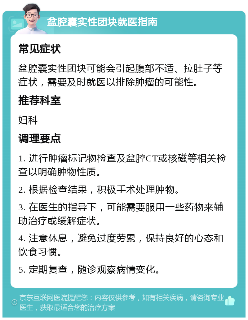 盆腔囊实性团块就医指南 常见症状 盆腔囊实性团块可能会引起腹部不适、拉肚子等症状，需要及时就医以排除肿瘤的可能性。 推荐科室 妇科 调理要点 1. 进行肿瘤标记物检查及盆腔CT或核磁等相关检查以明确肿物性质。 2. 根据检查结果，积极手术处理肿物。 3. 在医生的指导下，可能需要服用一些药物来辅助治疗或缓解症状。 4. 注意休息，避免过度劳累，保持良好的心态和饮食习惯。 5. 定期复查，随诊观察病情变化。