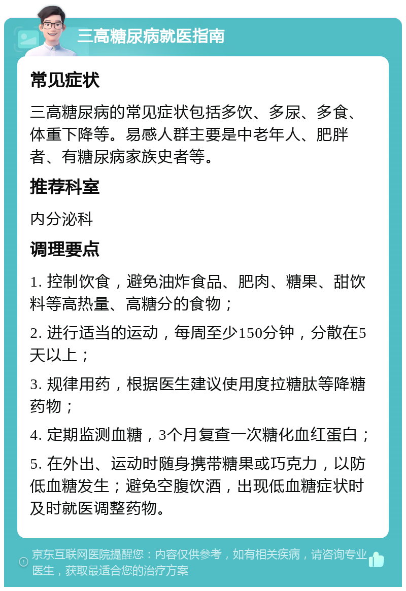 三高糖尿病就医指南 常见症状 三高糖尿病的常见症状包括多饮、多尿、多食、体重下降等。易感人群主要是中老年人、肥胖者、有糖尿病家族史者等。 推荐科室 内分泌科 调理要点 1. 控制饮食，避免油炸食品、肥肉、糖果、甜饮料等高热量、高糖分的食物； 2. 进行适当的运动，每周至少150分钟，分散在5天以上； 3. 规律用药，根据医生建议使用度拉糖肽等降糖药物； 4. 定期监测血糖，3个月复查一次糖化血红蛋白； 5. 在外出、运动时随身携带糖果或巧克力，以防低血糖发生；避免空腹饮酒，出现低血糖症状时及时就医调整药物。