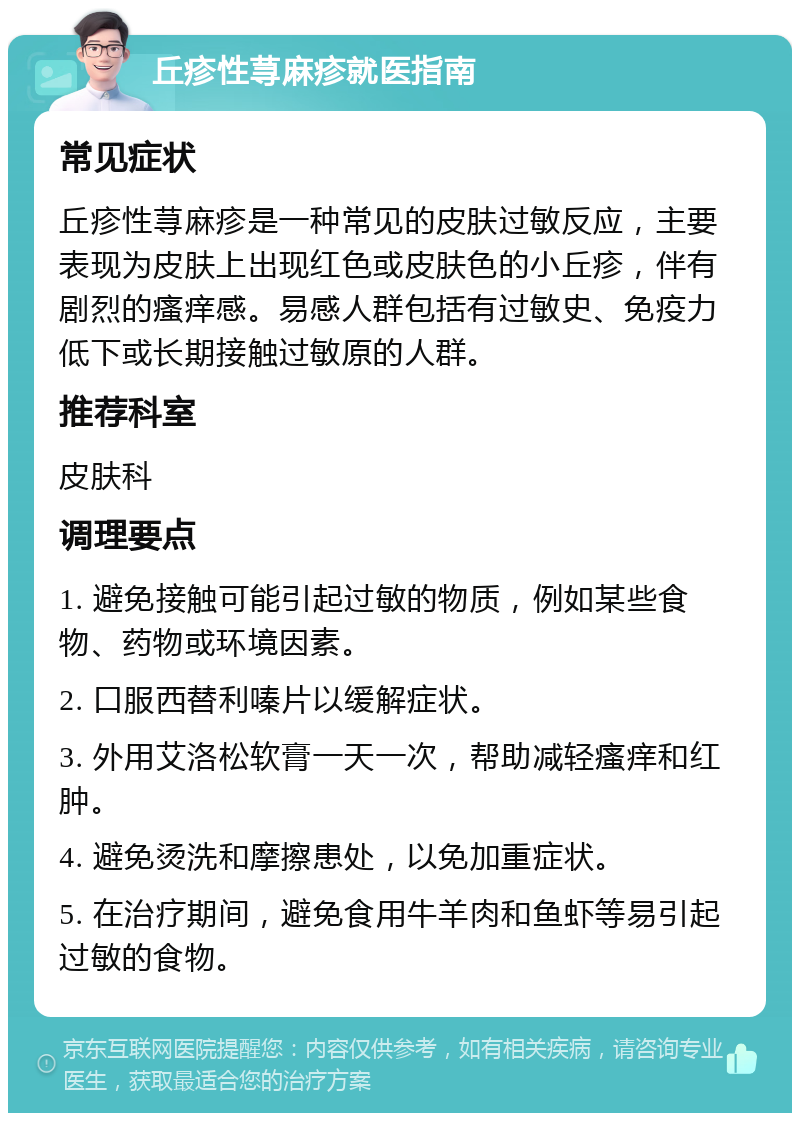 丘疹性荨麻疹就医指南 常见症状 丘疹性荨麻疹是一种常见的皮肤过敏反应，主要表现为皮肤上出现红色或皮肤色的小丘疹，伴有剧烈的瘙痒感。易感人群包括有过敏史、免疫力低下或长期接触过敏原的人群。 推荐科室 皮肤科 调理要点 1. 避免接触可能引起过敏的物质，例如某些食物、药物或环境因素。 2. 口服西替利嗪片以缓解症状。 3. 外用艾洛松软膏一天一次，帮助减轻瘙痒和红肿。 4. 避免烫洗和摩擦患处，以免加重症状。 5. 在治疗期间，避免食用牛羊肉和鱼虾等易引起过敏的食物。