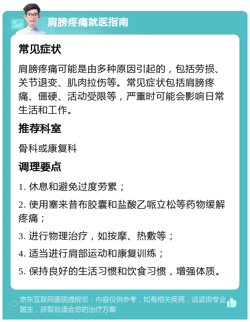 肩膀疼痛就医指南 常见症状 肩膀疼痛可能是由多种原因引起的，包括劳损、关节退变、肌肉拉伤等。常见症状包括肩膀疼痛、僵硬、活动受限等，严重时可能会影响日常生活和工作。 推荐科室 骨科或康复科 调理要点 1. 休息和避免过度劳累； 2. 使用塞来昔布胶囊和盐酸乙哌立松等药物缓解疼痛； 3. 进行物理治疗，如按摩、热敷等； 4. 适当进行肩部运动和康复训练； 5. 保持良好的生活习惯和饮食习惯，增强体质。