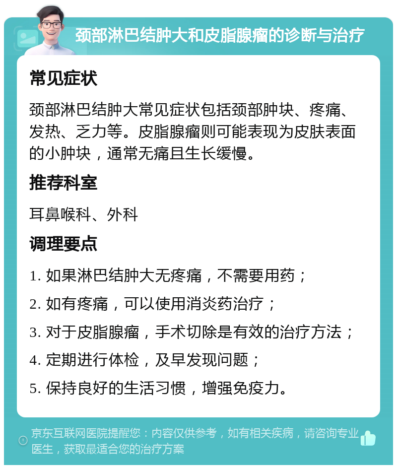 颈部淋巴结肿大和皮脂腺瘤的诊断与治疗 常见症状 颈部淋巴结肿大常见症状包括颈部肿块、疼痛、发热、乏力等。皮脂腺瘤则可能表现为皮肤表面的小肿块，通常无痛且生长缓慢。 推荐科室 耳鼻喉科、外科 调理要点 1. 如果淋巴结肿大无疼痛，不需要用药； 2. 如有疼痛，可以使用消炎药治疗； 3. 对于皮脂腺瘤，手术切除是有效的治疗方法； 4. 定期进行体检，及早发现问题； 5. 保持良好的生活习惯，增强免疫力。