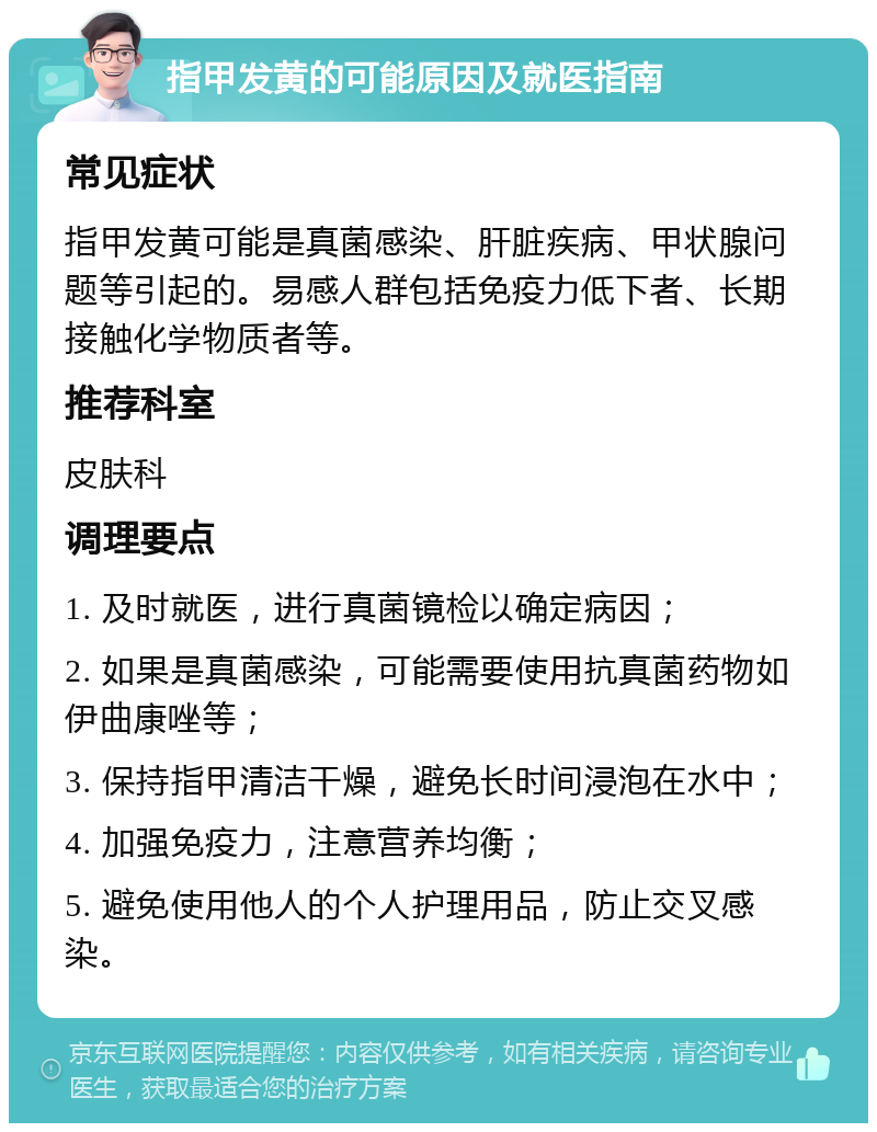 指甲发黄的可能原因及就医指南 常见症状 指甲发黄可能是真菌感染、肝脏疾病、甲状腺问题等引起的。易感人群包括免疫力低下者、长期接触化学物质者等。 推荐科室 皮肤科 调理要点 1. 及时就医，进行真菌镜检以确定病因； 2. 如果是真菌感染，可能需要使用抗真菌药物如伊曲康唑等； 3. 保持指甲清洁干燥，避免长时间浸泡在水中； 4. 加强免疫力，注意营养均衡； 5. 避免使用他人的个人护理用品，防止交叉感染。