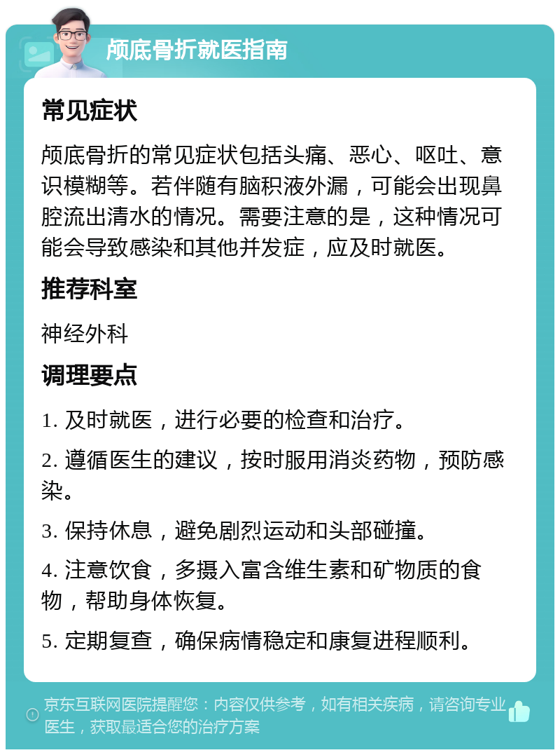 颅底骨折就医指南 常见症状 颅底骨折的常见症状包括头痛、恶心、呕吐、意识模糊等。若伴随有脑积液外漏，可能会出现鼻腔流出清水的情况。需要注意的是，这种情况可能会导致感染和其他并发症，应及时就医。 推荐科室 神经外科 调理要点 1. 及时就医，进行必要的检查和治疗。 2. 遵循医生的建议，按时服用消炎药物，预防感染。 3. 保持休息，避免剧烈运动和头部碰撞。 4. 注意饮食，多摄入富含维生素和矿物质的食物，帮助身体恢复。 5. 定期复查，确保病情稳定和康复进程顺利。