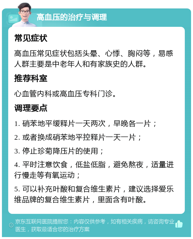 高血压的治疗与调理 常见症状 高血压常见症状包括头晕、心悸、胸闷等，易感人群主要是中老年人和有家族史的人群。 推荐科室 心血管内科或高血压专科门诊。 调理要点 1. 硝苯地平缓释片一天两次，早晚各一片； 2. 或者换成硝苯地平控释片一天一片； 3. 停止珍菊降压片的使用； 4. 平时注意饮食，低盐低脂，避免熬夜，适量进行慢走等有氧运动； 5. 可以补充叶酸和复合维生素片，建议选择爱乐维品牌的复合维生素片，里面含有叶酸。