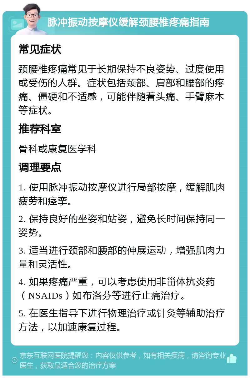 脉冲振动按摩仪缓解颈腰椎疼痛指南 常见症状 颈腰椎疼痛常见于长期保持不良姿势、过度使用或受伤的人群。症状包括颈部、肩部和腰部的疼痛、僵硬和不适感，可能伴随着头痛、手臂麻木等症状。 推荐科室 骨科或康复医学科 调理要点 1. 使用脉冲振动按摩仪进行局部按摩，缓解肌肉疲劳和痉挛。 2. 保持良好的坐姿和站姿，避免长时间保持同一姿势。 3. 适当进行颈部和腰部的伸展运动，增强肌肉力量和灵活性。 4. 如果疼痛严重，可以考虑使用非甾体抗炎药（NSAIDs）如布洛芬等进行止痛治疗。 5. 在医生指导下进行物理治疗或针灸等辅助治疗方法，以加速康复过程。