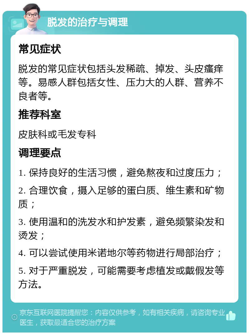 脱发的治疗与调理 常见症状 脱发的常见症状包括头发稀疏、掉发、头皮瘙痒等。易感人群包括女性、压力大的人群、营养不良者等。 推荐科室 皮肤科或毛发专科 调理要点 1. 保持良好的生活习惯，避免熬夜和过度压力； 2. 合理饮食，摄入足够的蛋白质、维生素和矿物质； 3. 使用温和的洗发水和护发素，避免频繁染发和烫发； 4. 可以尝试使用米诺地尔等药物进行局部治疗； 5. 对于严重脱发，可能需要考虑植发或戴假发等方法。