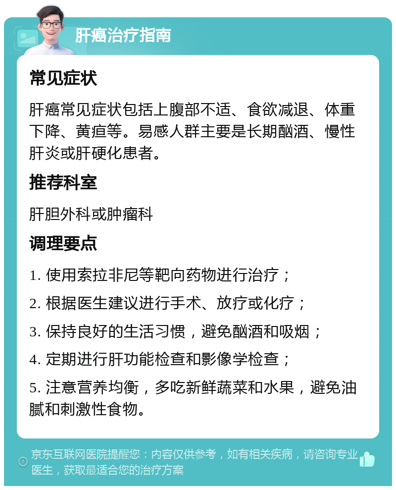 肝癌治疗指南 常见症状 肝癌常见症状包括上腹部不适、食欲减退、体重下降、黄疸等。易感人群主要是长期酗酒、慢性肝炎或肝硬化患者。 推荐科室 肝胆外科或肿瘤科 调理要点 1. 使用索拉非尼等靶向药物进行治疗； 2. 根据医生建议进行手术、放疗或化疗； 3. 保持良好的生活习惯，避免酗酒和吸烟； 4. 定期进行肝功能检查和影像学检查； 5. 注意营养均衡，多吃新鲜蔬菜和水果，避免油腻和刺激性食物。