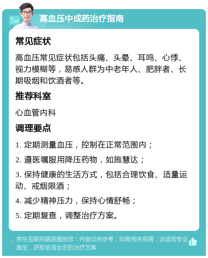 高血压中成药治疗指南 常见症状 高血压常见症状包括头痛、头晕、耳鸣、心悸、视力模糊等，易感人群为中老年人、肥胖者、长期吸烟和饮酒者等。 推荐科室 心血管内科 调理要点 1. 定期测量血压，控制在正常范围内； 2. 遵医嘱服用降压药物，如施慧达； 3. 保持健康的生活方式，包括合理饮食、适量运动、戒烟限酒； 4. 减少精神压力，保持心情舒畅； 5. 定期复查，调整治疗方案。