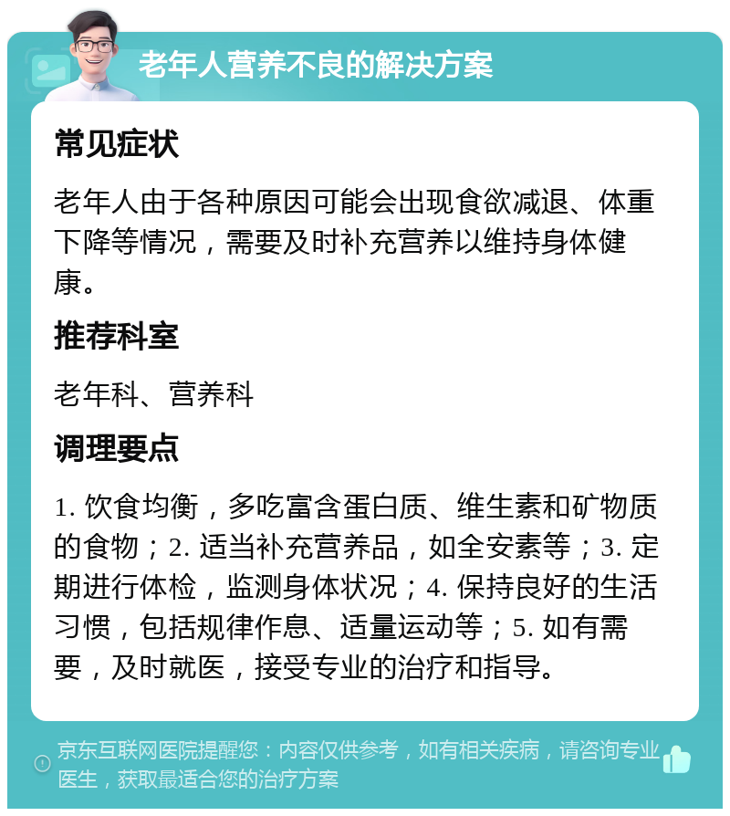 老年人营养不良的解决方案 常见症状 老年人由于各种原因可能会出现食欲减退、体重下降等情况，需要及时补充营养以维持身体健康。 推荐科室 老年科、营养科 调理要点 1. 饮食均衡，多吃富含蛋白质、维生素和矿物质的食物；2. 适当补充营养品，如全安素等；3. 定期进行体检，监测身体状况；4. 保持良好的生活习惯，包括规律作息、适量运动等；5. 如有需要，及时就医，接受专业的治疗和指导。