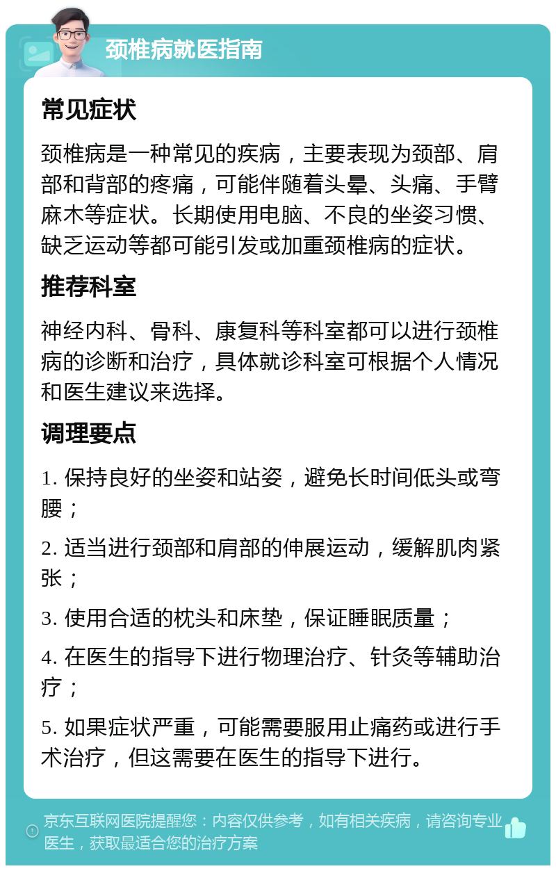 颈椎病就医指南 常见症状 颈椎病是一种常见的疾病，主要表现为颈部、肩部和背部的疼痛，可能伴随着头晕、头痛、手臂麻木等症状。长期使用电脑、不良的坐姿习惯、缺乏运动等都可能引发或加重颈椎病的症状。 推荐科室 神经内科、骨科、康复科等科室都可以进行颈椎病的诊断和治疗，具体就诊科室可根据个人情况和医生建议来选择。 调理要点 1. 保持良好的坐姿和站姿，避免长时间低头或弯腰； 2. 适当进行颈部和肩部的伸展运动，缓解肌肉紧张； 3. 使用合适的枕头和床垫，保证睡眠质量； 4. 在医生的指导下进行物理治疗、针灸等辅助治疗； 5. 如果症状严重，可能需要服用止痛药或进行手术治疗，但这需要在医生的指导下进行。