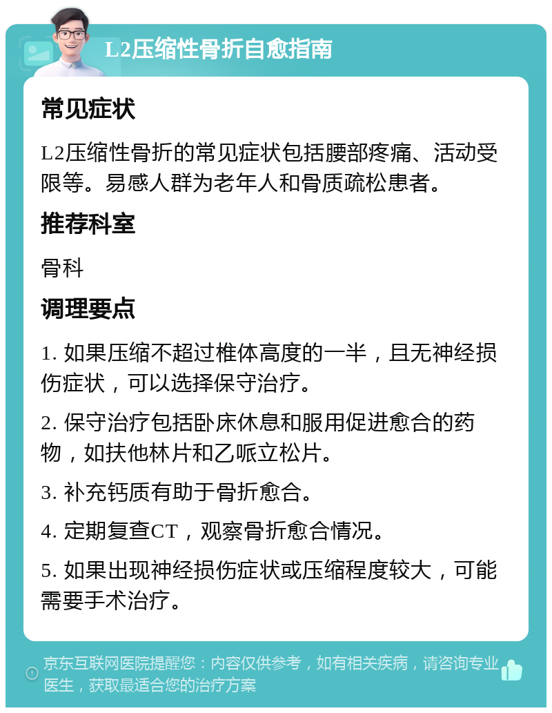 L2压缩性骨折自愈指南 常见症状 L2压缩性骨折的常见症状包括腰部疼痛、活动受限等。易感人群为老年人和骨质疏松患者。 推荐科室 骨科 调理要点 1. 如果压缩不超过椎体高度的一半，且无神经损伤症状，可以选择保守治疗。 2. 保守治疗包括卧床休息和服用促进愈合的药物，如扶他林片和乙哌立松片。 3. 补充钙质有助于骨折愈合。 4. 定期复查CT，观察骨折愈合情况。 5. 如果出现神经损伤症状或压缩程度较大，可能需要手术治疗。