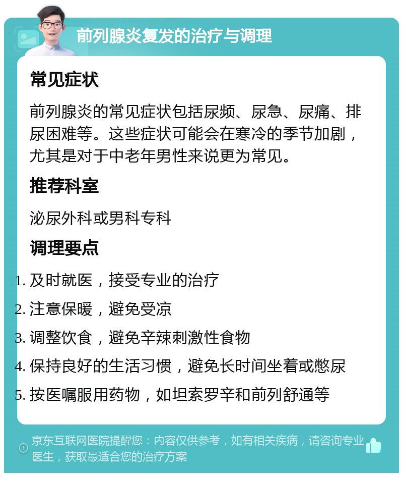 前列腺炎复发的治疗与调理 常见症状 前列腺炎的常见症状包括尿频、尿急、尿痛、排尿困难等。这些症状可能会在寒冷的季节加剧，尤其是对于中老年男性来说更为常见。 推荐科室 泌尿外科或男科专科 调理要点 及时就医，接受专业的治疗 注意保暖，避免受凉 调整饮食，避免辛辣刺激性食物 保持良好的生活习惯，避免长时间坐着或憋尿 按医嘱服用药物，如坦索罗辛和前列舒通等