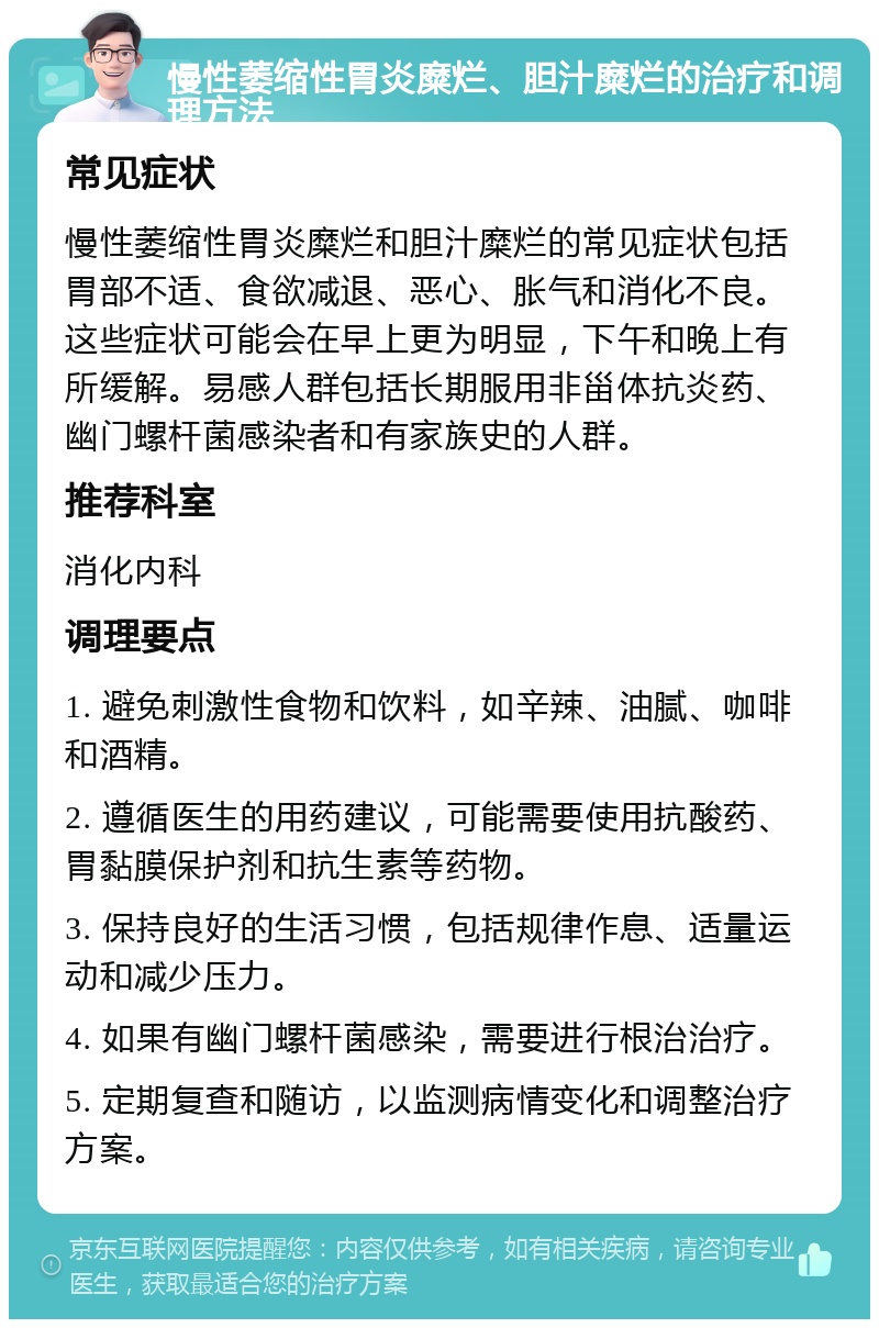 慢性萎缩性胃炎糜烂、胆汁糜烂的治疗和调理方法 常见症状 慢性萎缩性胃炎糜烂和胆汁糜烂的常见症状包括胃部不适、食欲减退、恶心、胀气和消化不良。这些症状可能会在早上更为明显，下午和晚上有所缓解。易感人群包括长期服用非甾体抗炎药、幽门螺杆菌感染者和有家族史的人群。 推荐科室 消化内科 调理要点 1. 避免刺激性食物和饮料，如辛辣、油腻、咖啡和酒精。 2. 遵循医生的用药建议，可能需要使用抗酸药、胃黏膜保护剂和抗生素等药物。 3. 保持良好的生活习惯，包括规律作息、适量运动和减少压力。 4. 如果有幽门螺杆菌感染，需要进行根治治疗。 5. 定期复查和随访，以监测病情变化和调整治疗方案。