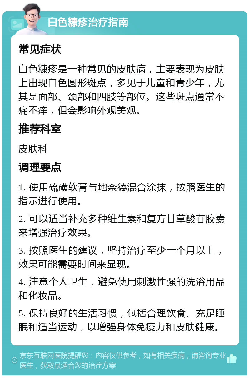 白色糠疹治疗指南 常见症状 白色糠疹是一种常见的皮肤病，主要表现为皮肤上出现白色圆形斑点，多见于儿童和青少年，尤其是面部、颈部和四肢等部位。这些斑点通常不痛不痒，但会影响外观美观。 推荐科室 皮肤科 调理要点 1. 使用硫磺软膏与地奈德混合涂抹，按照医生的指示进行使用。 2. 可以适当补充多种维生素和复方甘草酸苷胶囊来增强治疗效果。 3. 按照医生的建议，坚持治疗至少一个月以上，效果可能需要时间来显现。 4. 注意个人卫生，避免使用刺激性强的洗浴用品和化妆品。 5. 保持良好的生活习惯，包括合理饮食、充足睡眠和适当运动，以增强身体免疫力和皮肤健康。