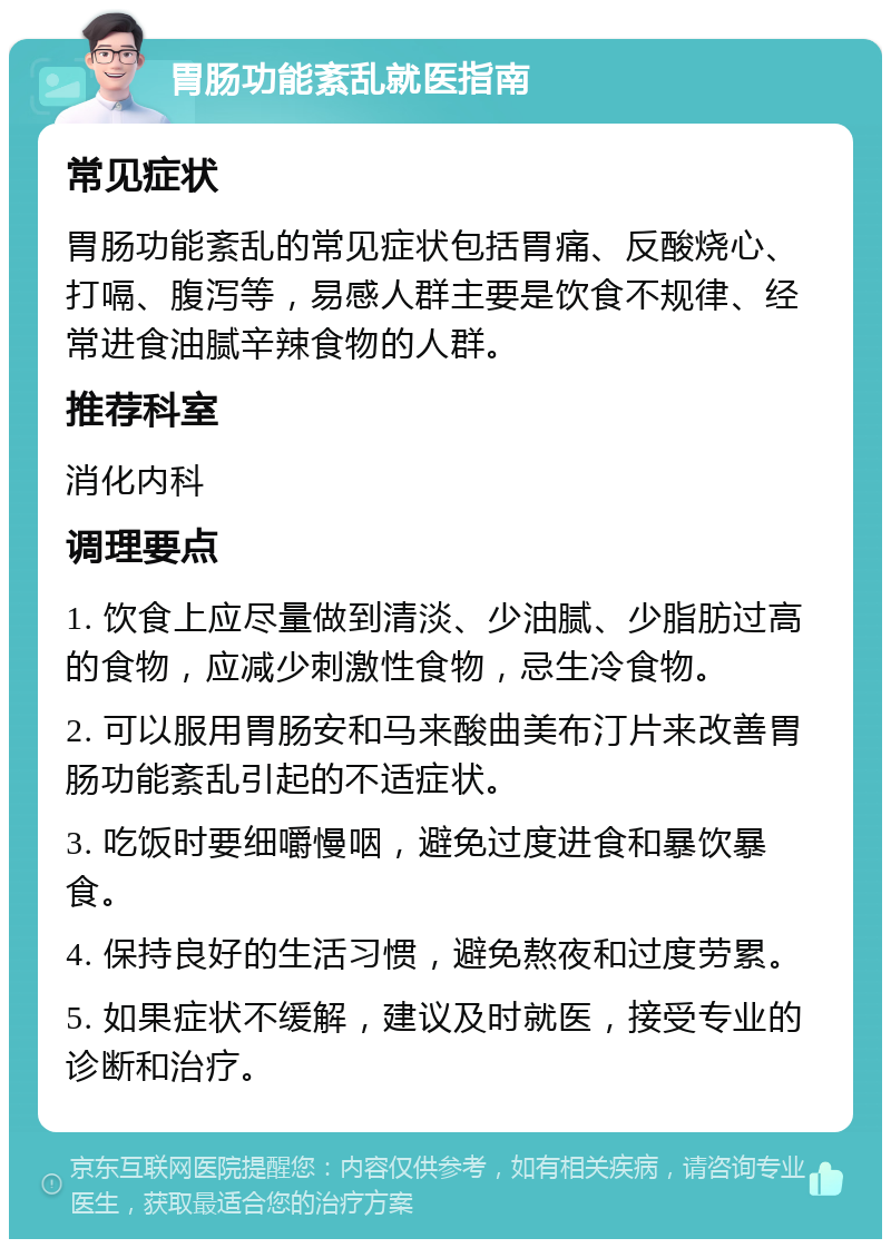 胃肠功能紊乱就医指南 常见症状 胃肠功能紊乱的常见症状包括胃痛、反酸烧心、打嗝、腹泻等，易感人群主要是饮食不规律、经常进食油腻辛辣食物的人群。 推荐科室 消化内科 调理要点 1. 饮食上应尽量做到清淡、少油腻、少脂肪过高的食物，应减少刺激性食物，忌生冷食物。 2. 可以服用胃肠安和马来酸曲美布汀片来改善胃肠功能紊乱引起的不适症状。 3. 吃饭时要细嚼慢咽，避免过度进食和暴饮暴食。 4. 保持良好的生活习惯，避免熬夜和过度劳累。 5. 如果症状不缓解，建议及时就医，接受专业的诊断和治疗。