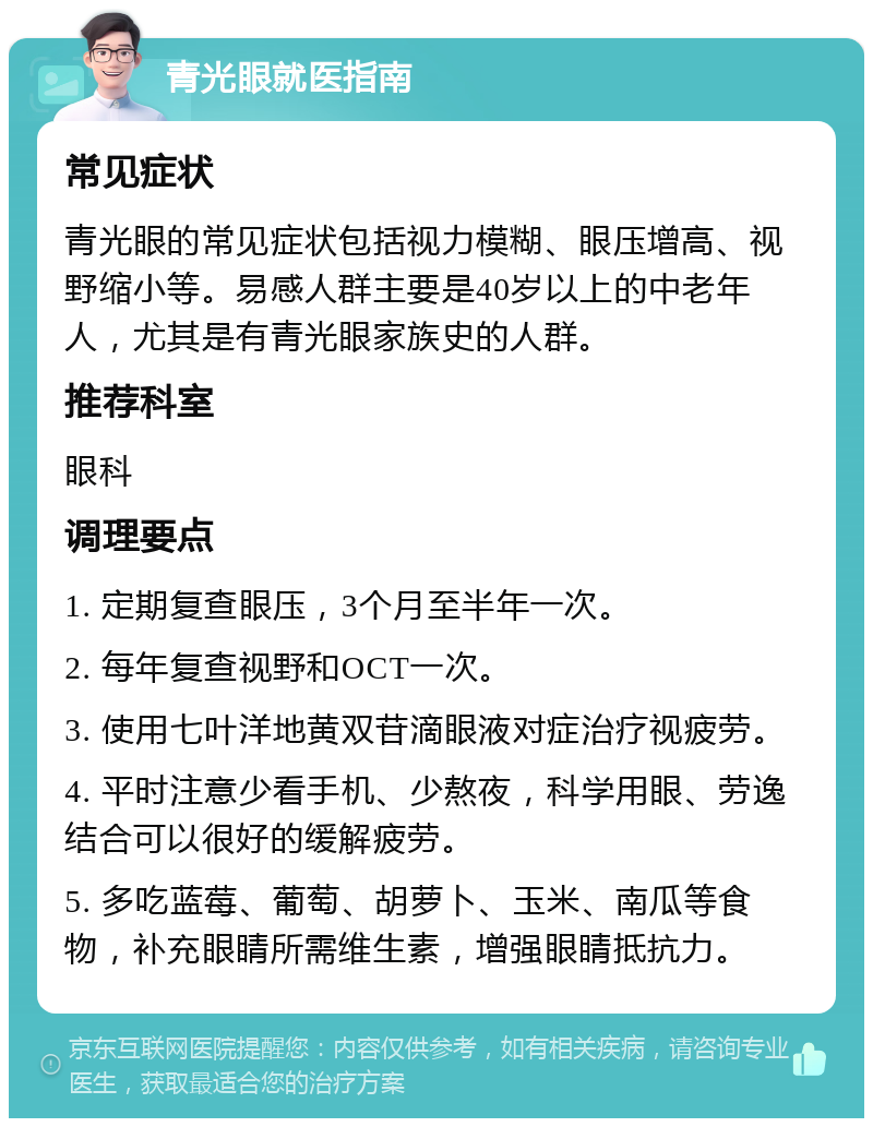 青光眼就医指南 常见症状 青光眼的常见症状包括视力模糊、眼压增高、视野缩小等。易感人群主要是40岁以上的中老年人，尤其是有青光眼家族史的人群。 推荐科室 眼科 调理要点 1. 定期复查眼压，3个月至半年一次。 2. 每年复查视野和OCT一次。 3. 使用七叶洋地黄双苷滴眼液对症治疗视疲劳。 4. 平时注意少看手机、少熬夜，科学用眼、劳逸结合可以很好的缓解疲劳。 5. 多吃蓝莓、葡萄、胡萝卜、玉米、南瓜等食物，补充眼睛所需维生素，增强眼睛抵抗力。