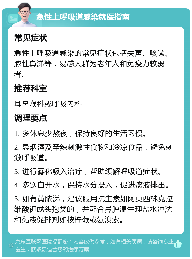 急性上呼吸道感染就医指南 常见症状 急性上呼吸道感染的常见症状包括失声、咳嗽、脓性鼻涕等，易感人群为老年人和免疫力较弱者。 推荐科室 耳鼻喉科或呼吸内科 调理要点 1. 多休息少熬夜，保持良好的生活习惯。 2. 忌烟酒及辛辣刺激性食物和冷凉食品，避免刺激呼吸道。 3. 进行雾化吸入治疗，帮助缓解呼吸道症状。 4. 多饮白开水，保持水分摄入，促进痰液排出。 5. 如有黄脓涕，建议服用抗生素如阿莫西林克拉维酸钾或头孢类的，并配合鼻腔温生理盐水冲洗和黏液促排剂如桉柠蒎或氨溴索。