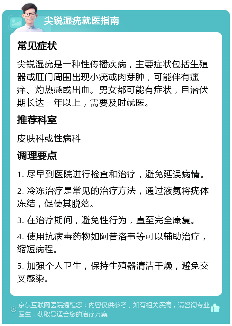 尖锐湿疣就医指南 常见症状 尖锐湿疣是一种性传播疾病，主要症状包括生殖器或肛门周围出现小疣或肉芽肿，可能伴有瘙痒、灼热感或出血。男女都可能有症状，且潜伏期长达一年以上，需要及时就医。 推荐科室 皮肤科或性病科 调理要点 1. 尽早到医院进行检查和治疗，避免延误病情。 2. 冷冻治疗是常见的治疗方法，通过液氮将疣体冻结，促使其脱落。 3. 在治疗期间，避免性行为，直至完全康复。 4. 使用抗病毒药物如阿昔洛韦等可以辅助治疗，缩短病程。 5. 加强个人卫生，保持生殖器清洁干燥，避免交叉感染。