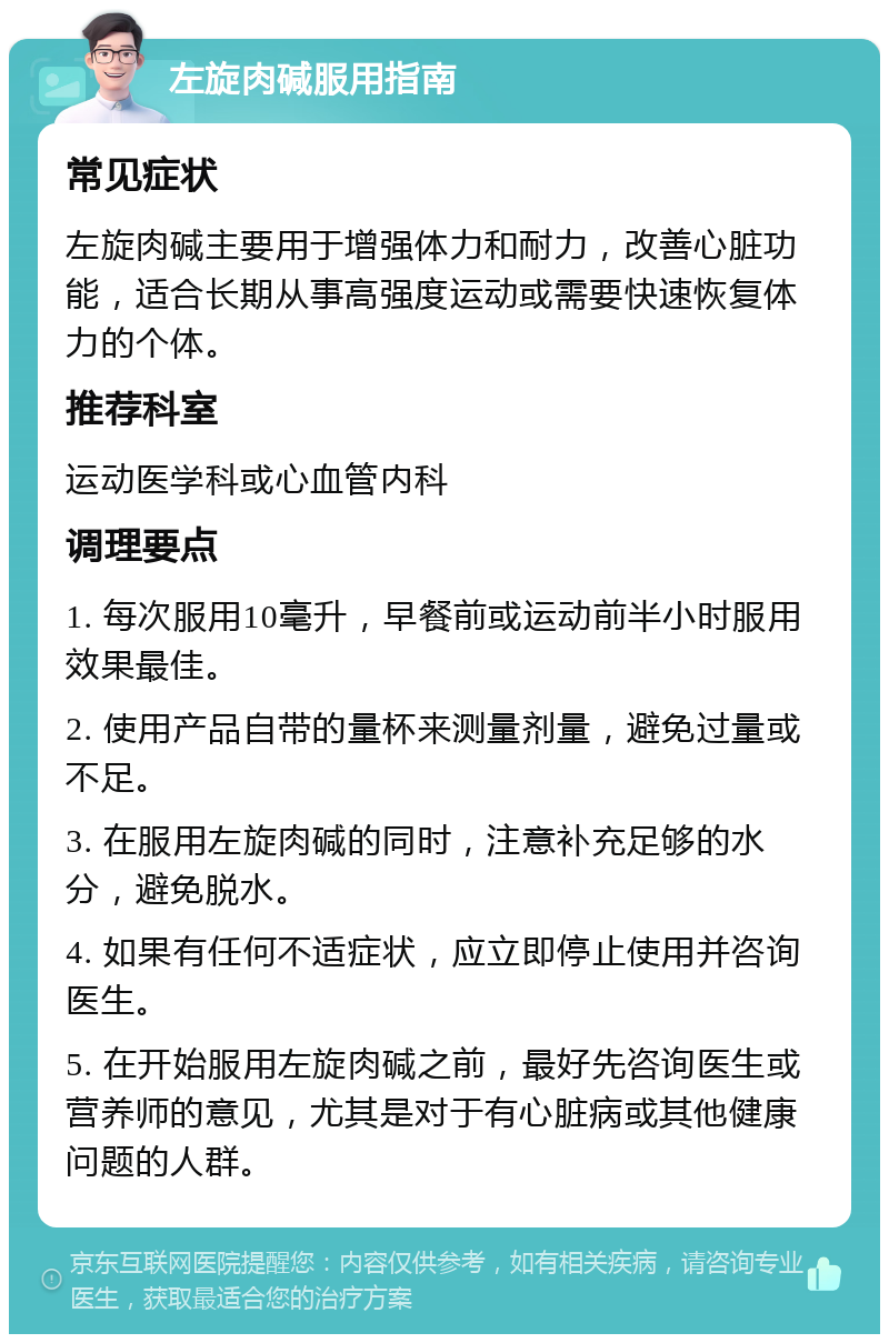 左旋肉碱服用指南 常见症状 左旋肉碱主要用于增强体力和耐力，改善心脏功能，适合长期从事高强度运动或需要快速恢复体力的个体。 推荐科室 运动医学科或心血管内科 调理要点 1. 每次服用10毫升，早餐前或运动前半小时服用效果最佳。 2. 使用产品自带的量杯来测量剂量，避免过量或不足。 3. 在服用左旋肉碱的同时，注意补充足够的水分，避免脱水。 4. 如果有任何不适症状，应立即停止使用并咨询医生。 5. 在开始服用左旋肉碱之前，最好先咨询医生或营养师的意见，尤其是对于有心脏病或其他健康问题的人群。