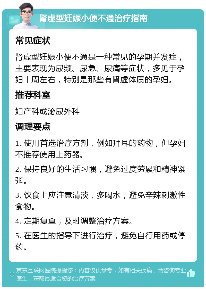 肾虚型妊娠小便不通治疗指南 常见症状 肾虚型妊娠小便不通是一种常见的孕期并发症，主要表现为尿频、尿急、尿痛等症状，多见于孕妇十周左右，特别是那些有肾虚体质的孕妇。 推荐科室 妇产科或泌尿外科 调理要点 1. 使用首选治疗方剂，例如拜耳的药物，但孕妇不推荐使用上药器。 2. 保持良好的生活习惯，避免过度劳累和精神紧张。 3. 饮食上应注意清淡，多喝水，避免辛辣刺激性食物。 4. 定期复查，及时调整治疗方案。 5. 在医生的指导下进行治疗，避免自行用药或停药。