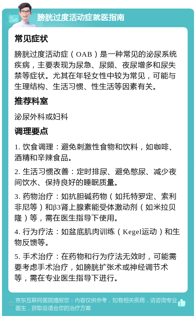 膀胱过度活动症就医指南 常见症状 膀胱过度活动症（OAB）是一种常见的泌尿系统疾病，主要表现为尿急、尿频、夜尿增多和尿失禁等症状。尤其在年轻女性中较为常见，可能与生理结构、生活习惯、性生活等因素有关。 推荐科室 泌尿外科或妇科 调理要点 1. 饮食调理：避免刺激性食物和饮料，如咖啡、酒精和辛辣食品。 2. 生活习惯改善：定时排尿、避免憋尿、减少夜间饮水、保持良好的睡眠质量。 3. 药物治疗：如抗胆碱药物（如托特罗定、索利非尼等）和β3肾上腺素能受体激动剂（如米拉贝隆）等，需在医生指导下使用。 4. 行为疗法：如盆底肌肉训练（Kegel运动）和生物反馈等。 5. 手术治疗：在药物和行为疗法无效时，可能需要考虑手术治疗，如膀胱扩张术或神经调节术等，需在专业医生指导下进行。