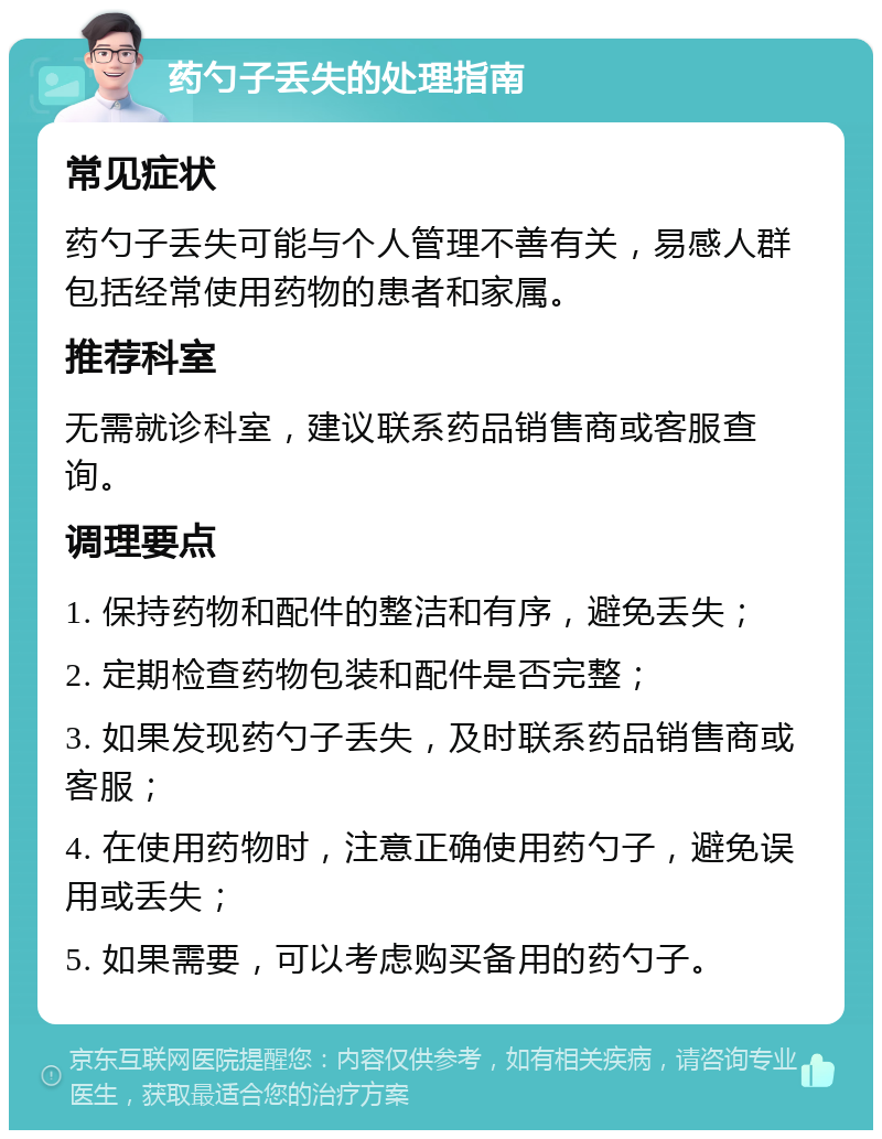 药勺子丢失的处理指南 常见症状 药勺子丢失可能与个人管理不善有关，易感人群包括经常使用药物的患者和家属。 推荐科室 无需就诊科室，建议联系药品销售商或客服查询。 调理要点 1. 保持药物和配件的整洁和有序，避免丢失； 2. 定期检查药物包装和配件是否完整； 3. 如果发现药勺子丢失，及时联系药品销售商或客服； 4. 在使用药物时，注意正确使用药勺子，避免误用或丢失； 5. 如果需要，可以考虑购买备用的药勺子。