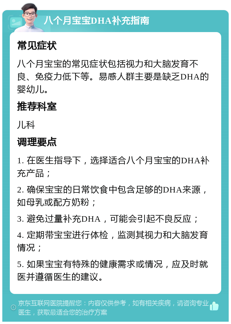 八个月宝宝DHA补充指南 常见症状 八个月宝宝的常见症状包括视力和大脑发育不良、免疫力低下等。易感人群主要是缺乏DHA的婴幼儿。 推荐科室 儿科 调理要点 1. 在医生指导下，选择适合八个月宝宝的DHA补充产品； 2. 确保宝宝的日常饮食中包含足够的DHA来源，如母乳或配方奶粉； 3. 避免过量补充DHA，可能会引起不良反应； 4. 定期带宝宝进行体检，监测其视力和大脑发育情况； 5. 如果宝宝有特殊的健康需求或情况，应及时就医并遵循医生的建议。