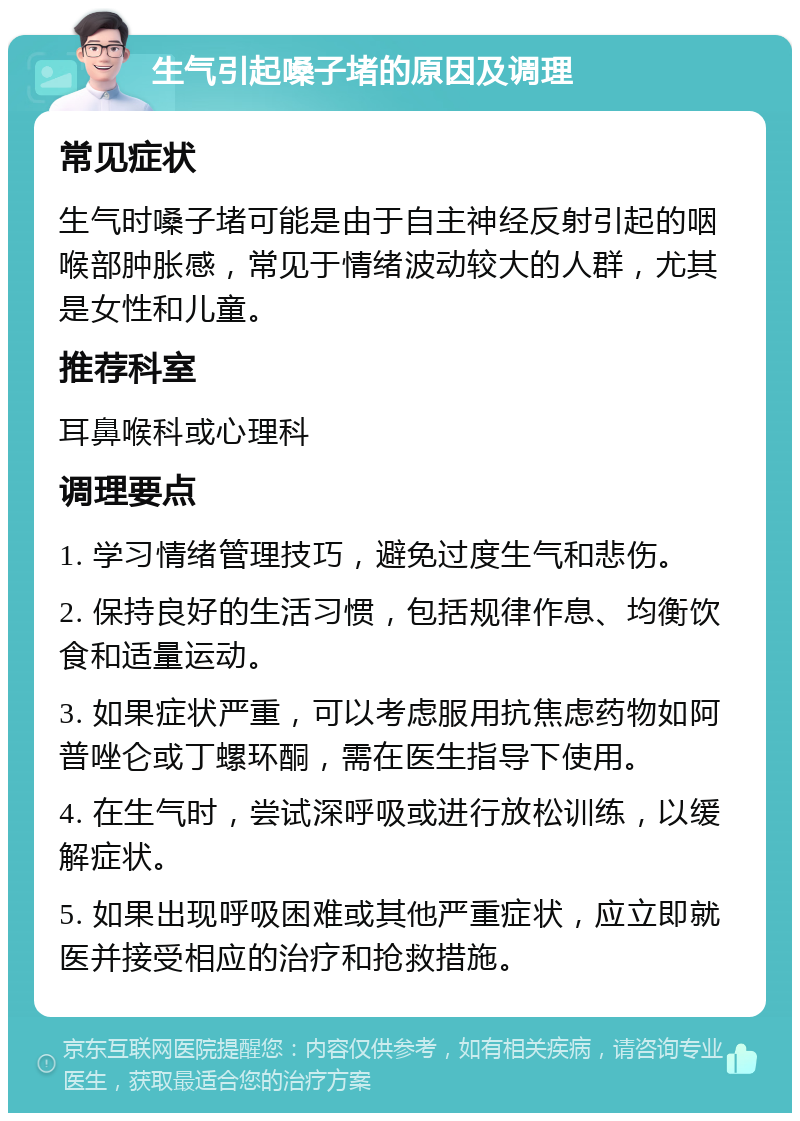 生气引起嗓子堵的原因及调理 常见症状 生气时嗓子堵可能是由于自主神经反射引起的咽喉部肿胀感，常见于情绪波动较大的人群，尤其是女性和儿童。 推荐科室 耳鼻喉科或心理科 调理要点 1. 学习情绪管理技巧，避免过度生气和悲伤。 2. 保持良好的生活习惯，包括规律作息、均衡饮食和适量运动。 3. 如果症状严重，可以考虑服用抗焦虑药物如阿普唑仑或丁螺环酮，需在医生指导下使用。 4. 在生气时，尝试深呼吸或进行放松训练，以缓解症状。 5. 如果出现呼吸困难或其他严重症状，应立即就医并接受相应的治疗和抢救措施。