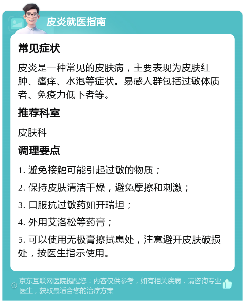 皮炎就医指南 常见症状 皮炎是一种常见的皮肤病，主要表现为皮肤红肿、瘙痒、水泡等症状。易感人群包括过敏体质者、免疫力低下者等。 推荐科室 皮肤科 调理要点 1. 避免接触可能引起过敏的物质； 2. 保持皮肤清洁干燥，避免摩擦和刺激； 3. 口服抗过敏药如开瑞坦； 4. 外用艾洛松等药膏； 5. 可以使用无极膏擦拭患处，注意避开皮肤破损处，按医生指示使用。