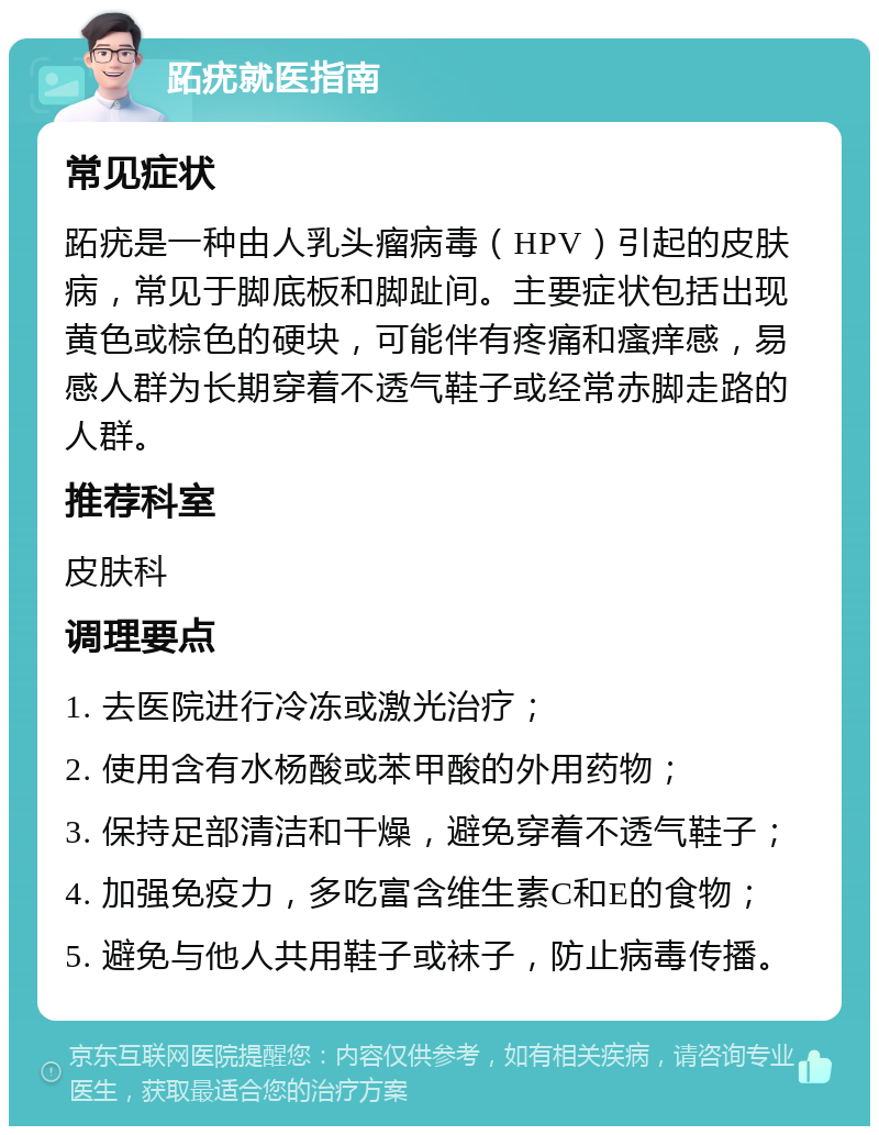 跖疣就医指南 常见症状 跖疣是一种由人乳头瘤病毒（HPV）引起的皮肤病，常见于脚底板和脚趾间。主要症状包括出现黄色或棕色的硬块，可能伴有疼痛和瘙痒感，易感人群为长期穿着不透气鞋子或经常赤脚走路的人群。 推荐科室 皮肤科 调理要点 1. 去医院进行冷冻或激光治疗； 2. 使用含有水杨酸或苯甲酸的外用药物； 3. 保持足部清洁和干燥，避免穿着不透气鞋子； 4. 加强免疫力，多吃富含维生素C和E的食物； 5. 避免与他人共用鞋子或袜子，防止病毒传播。