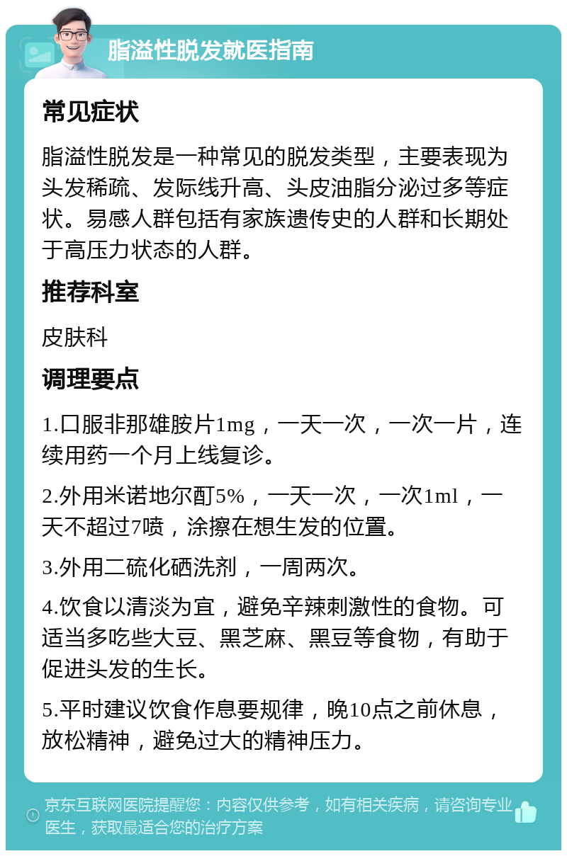 脂溢性脱发就医指南 常见症状 脂溢性脱发是一种常见的脱发类型，主要表现为头发稀疏、发际线升高、头皮油脂分泌过多等症状。易感人群包括有家族遗传史的人群和长期处于高压力状态的人群。 推荐科室 皮肤科 调理要点 1.口服非那雄胺片1mg，一天一次，一次一片，连续用药一个月上线复诊。 2.外用米诺地尔酊5%，一天一次，一次1ml，一天不超过7喷，涂擦在想生发的位置。 3.外用二硫化硒洗剂，一周两次。 4.饮食以清淡为宜，避免辛辣刺激性的食物。可适当多吃些大豆、黑芝麻、黑豆等食物，有助于促进头发的生长。 5.平时建议饮食作息要规律，晚10点之前休息，放松精神，避免过大的精神压力。