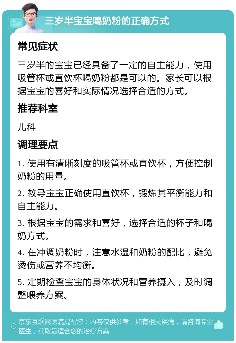 三岁半宝宝喝奶粉的正确方式 常见症状 三岁半的宝宝已经具备了一定的自主能力，使用吸管杯或直饮杯喝奶粉都是可以的。家长可以根据宝宝的喜好和实际情况选择合适的方式。 推荐科室 儿科 调理要点 1. 使用有清晰刻度的吸管杯或直饮杯，方便控制奶粉的用量。 2. 教导宝宝正确使用直饮杯，锻炼其平衡能力和自主能力。 3. 根据宝宝的需求和喜好，选择合适的杯子和喝奶方式。 4. 在冲调奶粉时，注意水温和奶粉的配比，避免烫伤或营养不均衡。 5. 定期检查宝宝的身体状况和营养摄入，及时调整喂养方案。