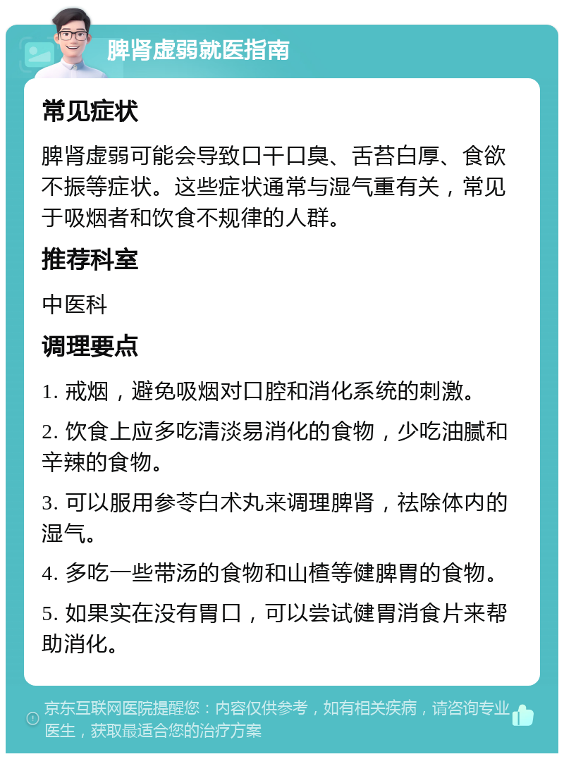 脾肾虚弱就医指南 常见症状 脾肾虚弱可能会导致口干口臭、舌苔白厚、食欲不振等症状。这些症状通常与湿气重有关，常见于吸烟者和饮食不规律的人群。 推荐科室 中医科 调理要点 1. 戒烟，避免吸烟对口腔和消化系统的刺激。 2. 饮食上应多吃清淡易消化的食物，少吃油腻和辛辣的食物。 3. 可以服用参苓白术丸来调理脾肾，祛除体内的湿气。 4. 多吃一些带汤的食物和山楂等健脾胃的食物。 5. 如果实在没有胃口，可以尝试健胃消食片来帮助消化。