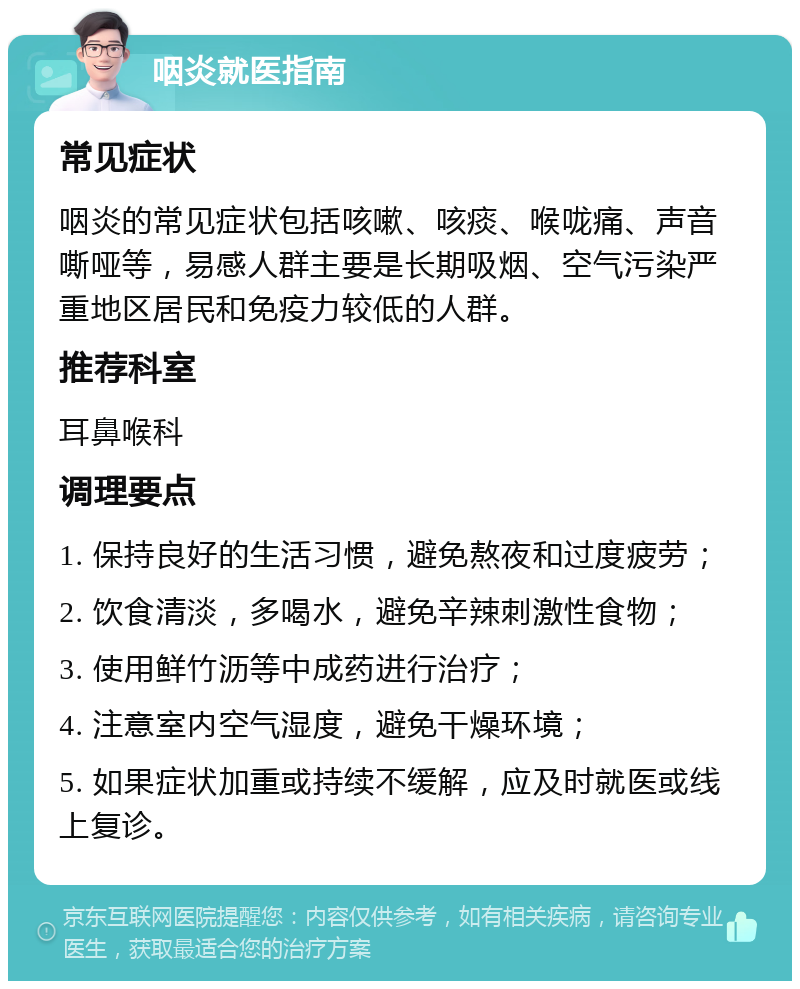 咽炎就医指南 常见症状 咽炎的常见症状包括咳嗽、咳痰、喉咙痛、声音嘶哑等，易感人群主要是长期吸烟、空气污染严重地区居民和免疫力较低的人群。 推荐科室 耳鼻喉科 调理要点 1. 保持良好的生活习惯，避免熬夜和过度疲劳； 2. 饮食清淡，多喝水，避免辛辣刺激性食物； 3. 使用鲜竹沥等中成药进行治疗； 4. 注意室内空气湿度，避免干燥环境； 5. 如果症状加重或持续不缓解，应及时就医或线上复诊。