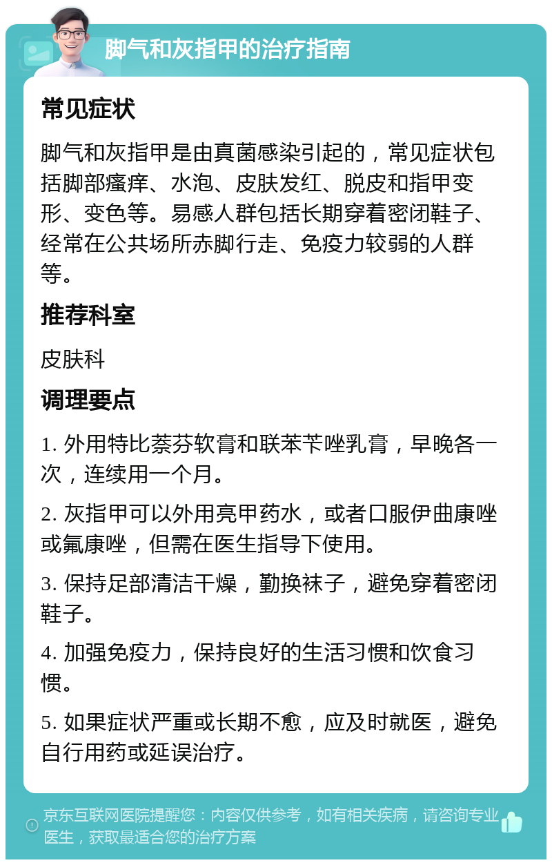 脚气和灰指甲的治疗指南 常见症状 脚气和灰指甲是由真菌感染引起的，常见症状包括脚部瘙痒、水泡、皮肤发红、脱皮和指甲变形、变色等。易感人群包括长期穿着密闭鞋子、经常在公共场所赤脚行走、免疫力较弱的人群等。 推荐科室 皮肤科 调理要点 1. 外用特比萘芬软膏和联苯苄唑乳膏，早晚各一次，连续用一个月。 2. 灰指甲可以外用亮甲药水，或者口服伊曲康唑或氟康唑，但需在医生指导下使用。 3. 保持足部清洁干燥，勤换袜子，避免穿着密闭鞋子。 4. 加强免疫力，保持良好的生活习惯和饮食习惯。 5. 如果症状严重或长期不愈，应及时就医，避免自行用药或延误治疗。