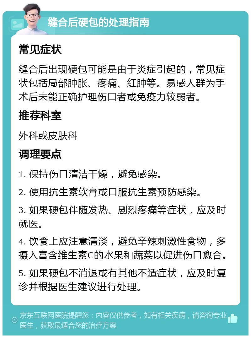 缝合后硬包的处理指南 常见症状 缝合后出现硬包可能是由于炎症引起的，常见症状包括局部肿胀、疼痛、红肿等。易感人群为手术后未能正确护理伤口者或免疫力较弱者。 推荐科室 外科或皮肤科 调理要点 1. 保持伤口清洁干燥，避免感染。 2. 使用抗生素软膏或口服抗生素预防感染。 3. 如果硬包伴随发热、剧烈疼痛等症状，应及时就医。 4. 饮食上应注意清淡，避免辛辣刺激性食物，多摄入富含维生素C的水果和蔬菜以促进伤口愈合。 5. 如果硬包不消退或有其他不适症状，应及时复诊并根据医生建议进行处理。