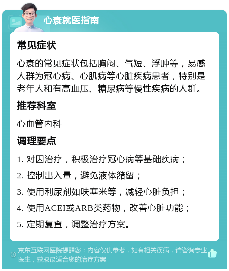 心衰就医指南 常见症状 心衰的常见症状包括胸闷、气短、浮肿等，易感人群为冠心病、心肌病等心脏疾病患者，特别是老年人和有高血压、糖尿病等慢性疾病的人群。 推荐科室 心血管内科 调理要点 1. 对因治疗，积极治疗冠心病等基础疾病； 2. 控制出入量，避免液体潴留； 3. 使用利尿剂如呋塞米等，减轻心脏负担； 4. 使用ACEI或ARB类药物，改善心脏功能； 5. 定期复查，调整治疗方案。