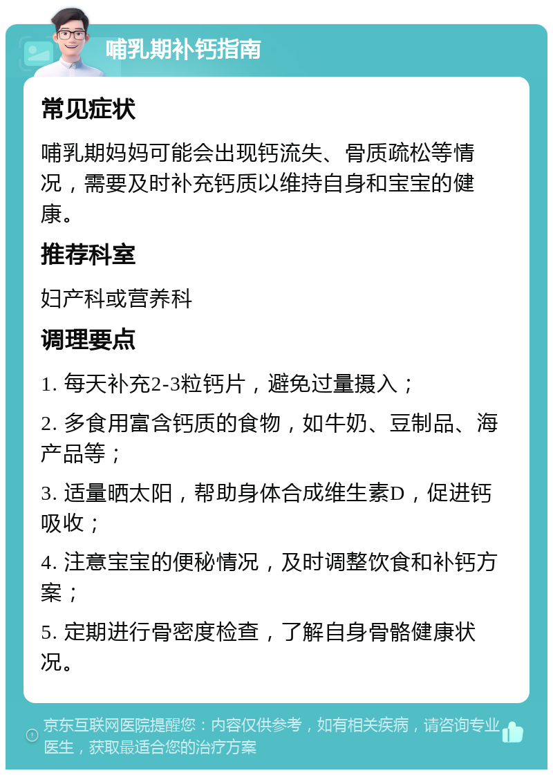 哺乳期补钙指南 常见症状 哺乳期妈妈可能会出现钙流失、骨质疏松等情况，需要及时补充钙质以维持自身和宝宝的健康。 推荐科室 妇产科或营养科 调理要点 1. 每天补充2-3粒钙片，避免过量摄入； 2. 多食用富含钙质的食物，如牛奶、豆制品、海产品等； 3. 适量晒太阳，帮助身体合成维生素D，促进钙吸收； 4. 注意宝宝的便秘情况，及时调整饮食和补钙方案； 5. 定期进行骨密度检查，了解自身骨骼健康状况。