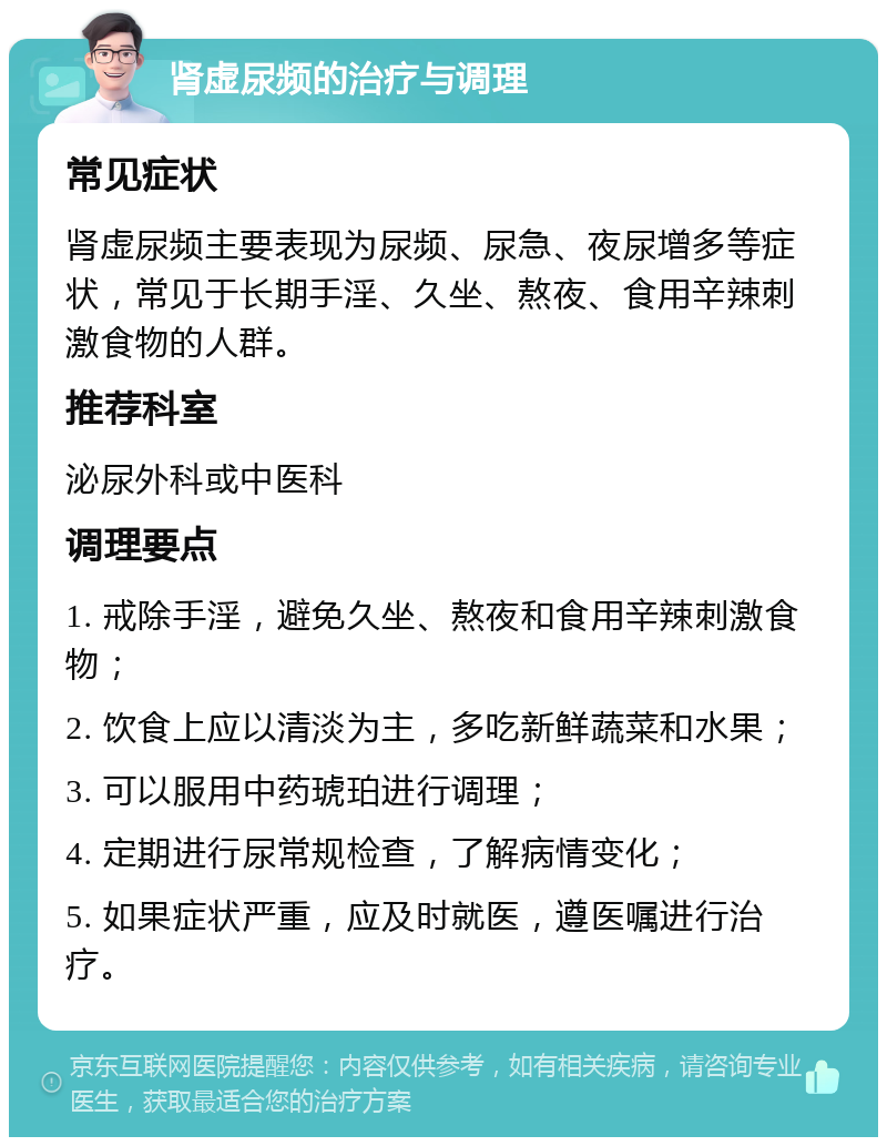 肾虚尿频的治疗与调理 常见症状 肾虚尿频主要表现为尿频、尿急、夜尿增多等症状，常见于长期手淫、久坐、熬夜、食用辛辣刺激食物的人群。 推荐科室 泌尿外科或中医科 调理要点 1. 戒除手淫，避免久坐、熬夜和食用辛辣刺激食物； 2. 饮食上应以清淡为主，多吃新鲜蔬菜和水果； 3. 可以服用中药琥珀进行调理； 4. 定期进行尿常规检查，了解病情变化； 5. 如果症状严重，应及时就医，遵医嘱进行治疗。