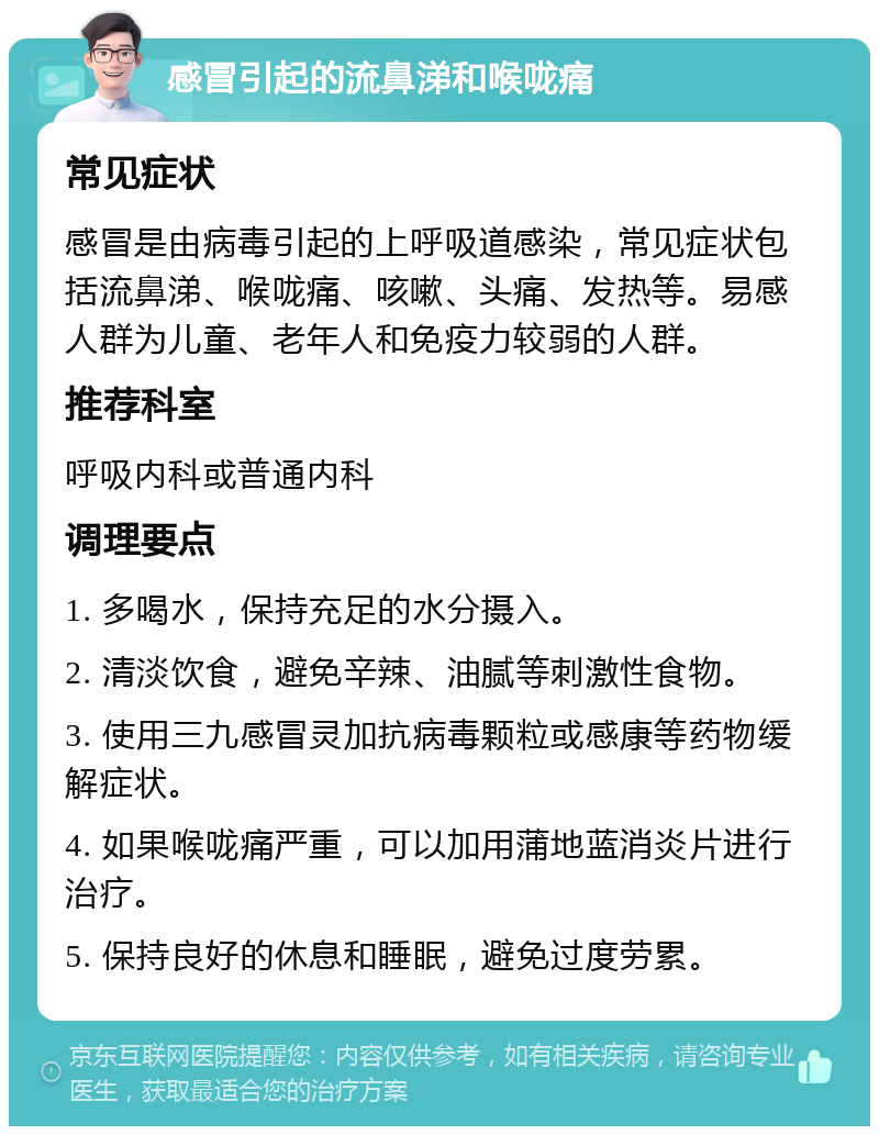 感冒引起的流鼻涕和喉咙痛 常见症状 感冒是由病毒引起的上呼吸道感染，常见症状包括流鼻涕、喉咙痛、咳嗽、头痛、发热等。易感人群为儿童、老年人和免疫力较弱的人群。 推荐科室 呼吸内科或普通内科 调理要点 1. 多喝水，保持充足的水分摄入。 2. 清淡饮食，避免辛辣、油腻等刺激性食物。 3. 使用三九感冒灵加抗病毒颗粒或感康等药物缓解症状。 4. 如果喉咙痛严重，可以加用蒲地蓝消炎片进行治疗。 5. 保持良好的休息和睡眠，避免过度劳累。