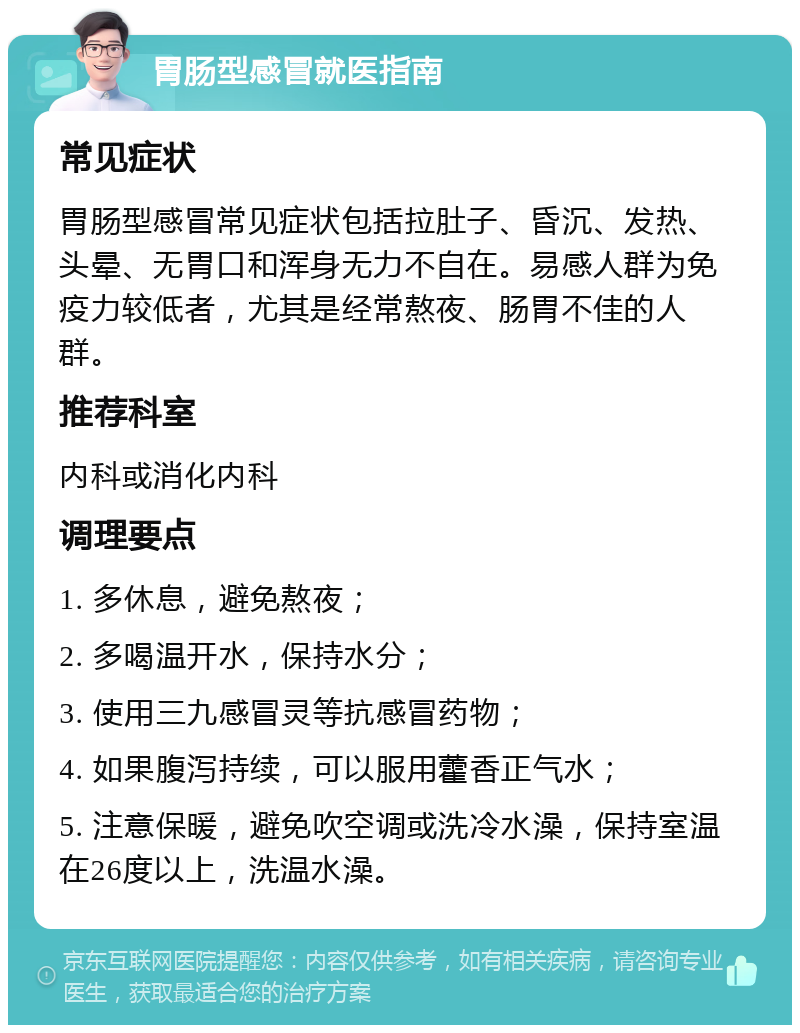 胃肠型感冒就医指南 常见症状 胃肠型感冒常见症状包括拉肚子、昏沉、发热、头晕、无胃口和浑身无力不自在。易感人群为免疫力较低者，尤其是经常熬夜、肠胃不佳的人群。 推荐科室 内科或消化内科 调理要点 1. 多休息，避免熬夜； 2. 多喝温开水，保持水分； 3. 使用三九感冒灵等抗感冒药物； 4. 如果腹泻持续，可以服用藿香正气水； 5. 注意保暖，避免吹空调或洗冷水澡，保持室温在26度以上，洗温水澡。