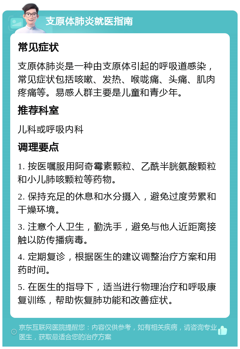 支原体肺炎就医指南 常见症状 支原体肺炎是一种由支原体引起的呼吸道感染，常见症状包括咳嗽、发热、喉咙痛、头痛、肌肉疼痛等。易感人群主要是儿童和青少年。 推荐科室 儿科或呼吸内科 调理要点 1. 按医嘱服用阿奇霉素颗粒、乙酰半胱氨酸颗粒和小儿肺咳颗粒等药物。 2. 保持充足的休息和水分摄入，避免过度劳累和干燥环境。 3. 注意个人卫生，勤洗手，避免与他人近距离接触以防传播病毒。 4. 定期复诊，根据医生的建议调整治疗方案和用药时间。 5. 在医生的指导下，适当进行物理治疗和呼吸康复训练，帮助恢复肺功能和改善症状。