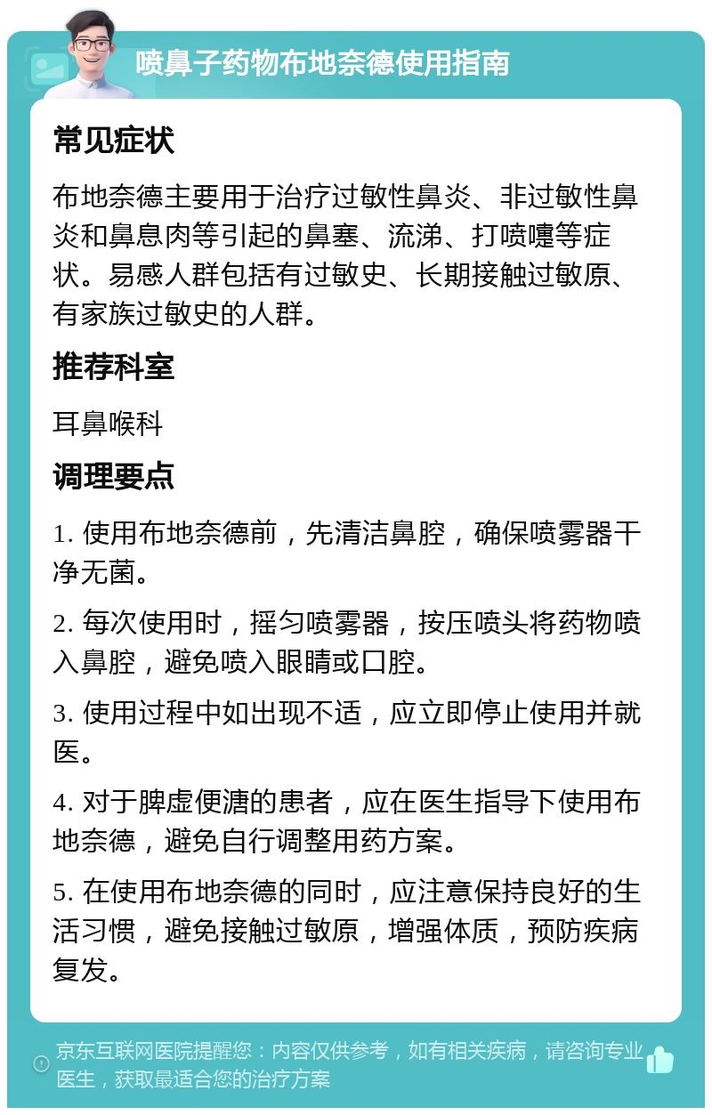 喷鼻子药物布地奈德使用指南 常见症状 布地奈德主要用于治疗过敏性鼻炎、非过敏性鼻炎和鼻息肉等引起的鼻塞、流涕、打喷嚏等症状。易感人群包括有过敏史、长期接触过敏原、有家族过敏史的人群。 推荐科室 耳鼻喉科 调理要点 1. 使用布地奈德前，先清洁鼻腔，确保喷雾器干净无菌。 2. 每次使用时，摇匀喷雾器，按压喷头将药物喷入鼻腔，避免喷入眼睛或口腔。 3. 使用过程中如出现不适，应立即停止使用并就医。 4. 对于脾虚便溏的患者，应在医生指导下使用布地奈德，避免自行调整用药方案。 5. 在使用布地奈德的同时，应注意保持良好的生活习惯，避免接触过敏原，增强体质，预防疾病复发。