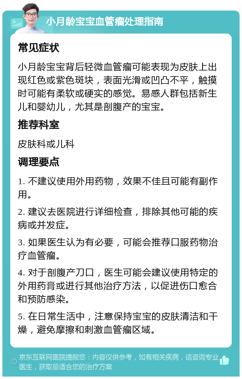 小月龄宝宝血管瘤处理指南 常见症状 小月龄宝宝背后轻微血管瘤可能表现为皮肤上出现红色或紫色斑块，表面光滑或凹凸不平，触摸时可能有柔软或硬实的感觉。易感人群包括新生儿和婴幼儿，尤其是剖腹产的宝宝。 推荐科室 皮肤科或儿科 调理要点 1. 不建议使用外用药物，效果不佳且可能有副作用。 2. 建议去医院进行详细检查，排除其他可能的疾病或并发症。 3. 如果医生认为有必要，可能会推荐口服药物治疗血管瘤。 4. 对于剖腹产刀口，医生可能会建议使用特定的外用药膏或进行其他治疗方法，以促进伤口愈合和预防感染。 5. 在日常生活中，注意保持宝宝的皮肤清洁和干燥，避免摩擦和刺激血管瘤区域。